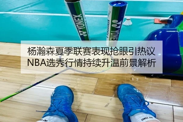 杨瀚森夏季联赛表现抢眼引热议 NBA选秀行情持续升温前景解析